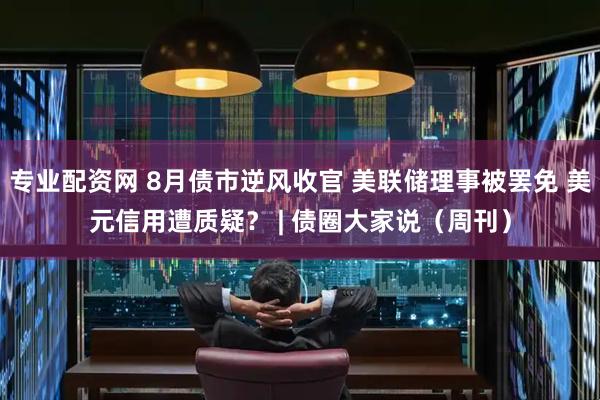 专业配资网 8月债市逆风收官 美联储理事被罢免 美元信用遭质疑？ | 债圈大家说（周刊）