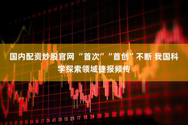 国内配资炒股官网 “首次”“首创”不断 我国科学探索领域捷报频传