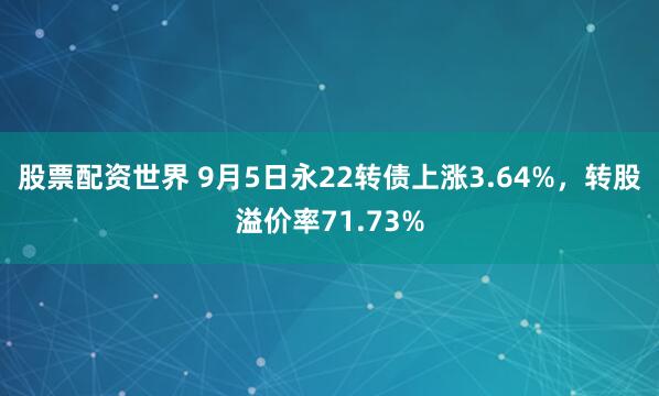 股票配资世界 9月5日永22转债上涨3.64%，转股溢价率71.73%