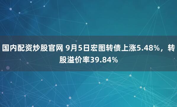 国内配资炒股官网 9月5日宏图转债上涨5.48%，转股溢价率39.84%
