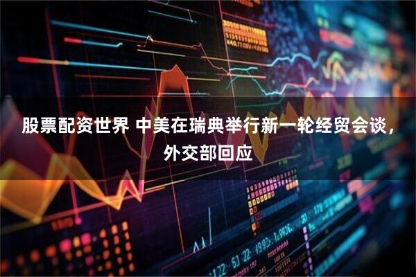 股票配资世界 中美在瑞典举行新一轮经贸会谈，外交部回应