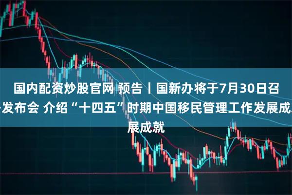 国内配资炒股官网 预告丨国新办将于7月30日召开发布会 介绍“十四五”时期中国移民管理工作发展成就