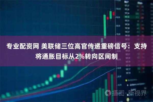 专业配资网 美联储三位高官传递重磅信号：支持将通胀目标从2%转向区间制
