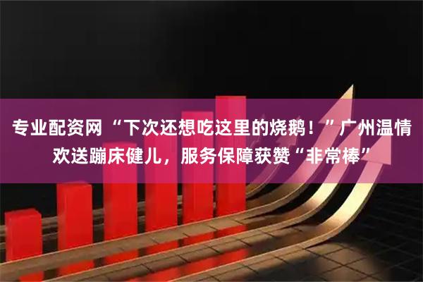 专业配资网 “下次还想吃这里的烧鹅！”广州温情欢送蹦床健儿，服务保障获赞“非常棒”