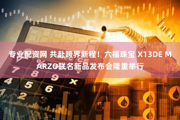 专业配资网 共赴跨界新程！六福珠宝 X13DE MARZO联名新品发布会隆重举行