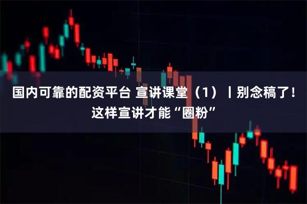 国内可靠的配资平台 宣讲课堂（1）丨别念稿了！这样宣讲才能“圈粉”