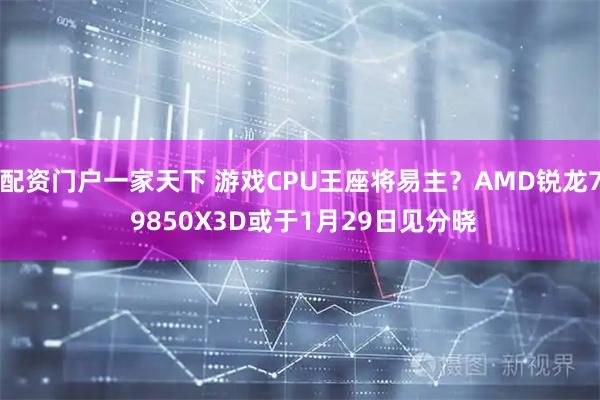 配资门户一家天下 游戏CPU王座将易主？AMD锐龙7 9850X3D或于1月29日见分晓