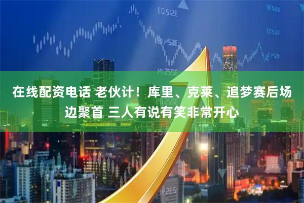 在线配资电话 老伙计！库里、克莱、追梦赛后场边聚首 三人有说有笑非常开心
