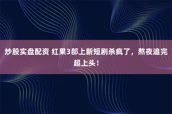 炒股实盘配资 红果3部上新短剧杀疯了，熬夜追完超上头！