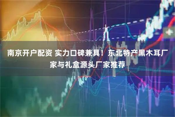 南京开户配资 实力口碑兼具！东北特产黑木耳厂家与礼盒源头厂家推荐
