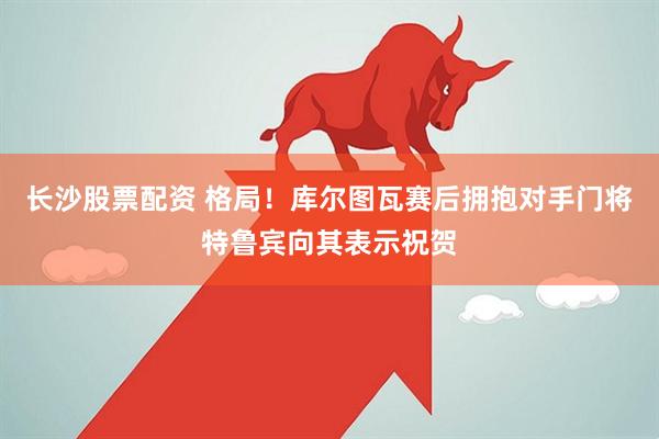 长沙股票配资 格局！库尔图瓦赛后拥抱对手门将特鲁宾向其表示祝贺