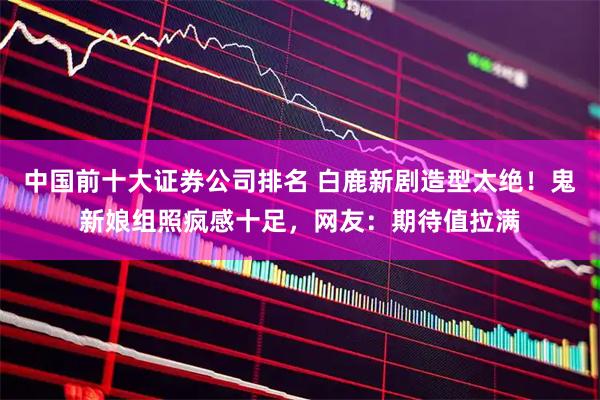 中国前十大证券公司排名 白鹿新剧造型太绝！鬼新娘组照疯感十足，网友：期待值拉满