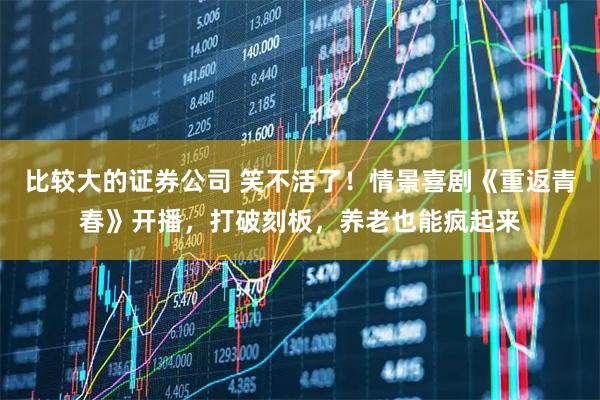 比较大的证券公司 笑不活了！情景喜剧《重返青春》开播，打破刻板，养老也能疯起来