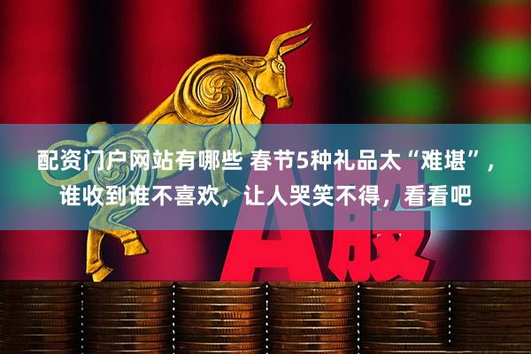 配资门户网站有哪些 春节5种礼品太“难堪”，谁收到谁不喜欢，让人哭笑不得，看看吧