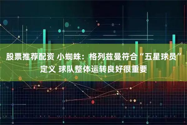 股票推荐配资 小蜘蛛：格列兹曼符合“五星球员”定义 球队整体运转良好很重要