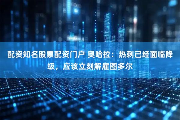 配资知名股票配资门户 奥哈拉：热刺已经面临降级，应该立刻解雇图多尔