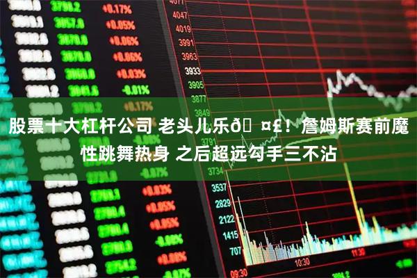 股票十大杠杆公司 老头儿乐🤣！詹姆斯赛前魔性跳舞热身 之后超远勾手三不沾