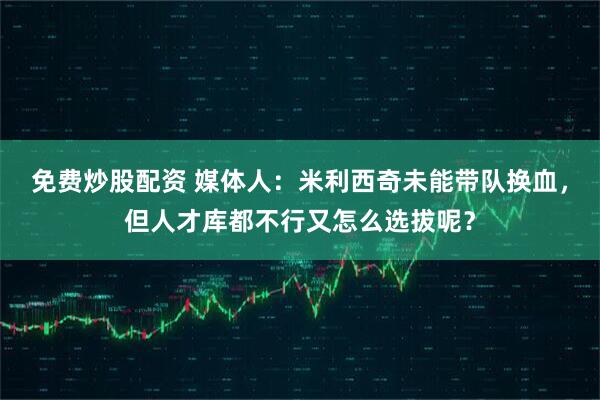 免费炒股配资 媒体人：米利西奇未能带队换血，但人才库都不行又怎么选拔呢？