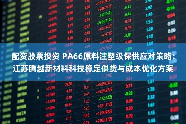 配资股票投资 PA66原料注塑级保供应对策略：江苏腾越新材料科技稳定供货与成本优化方案
