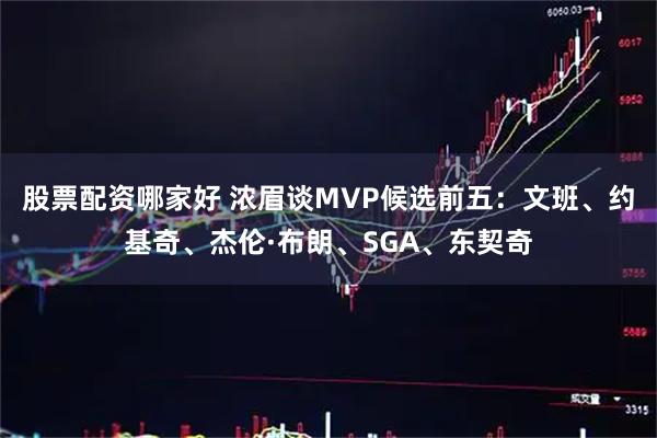 股票配资哪家好 浓眉谈MVP候选前五：文班、约基奇、杰伦·布朗、SGA、东契奇