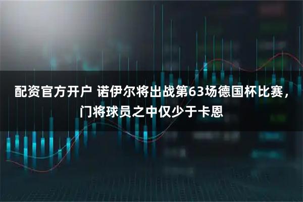 配资官方开户 诺伊尔将出战第63场德国杯比赛，门将球员之中仅少于卡恩